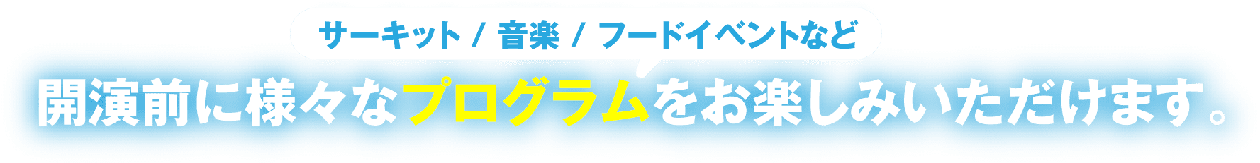 サーキット/音楽/フードイベントなど、開演前に様々なプログラムをお楽しみいただけます。また、E/Fのチケットのみお楽しみいただけるイベントもご用意しております。