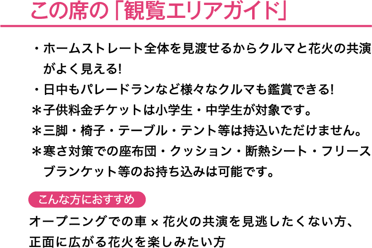 この席の「観覧エリアガイド」＊子供料金チケットは小学生・中学生が対象です。＊三脚・椅子・テーブル・テント等は持込いただけません。＊寒さ対策での座布団・クッション・断熱シート　こんな方におすすめ→フリースブランケット等のお持ち込みは可能です。オープニングでの車× 花火の共演を見逃したくない方、正面に広がる花火を楽しみたい方