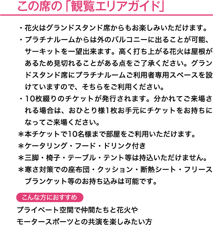 この席の「観覧エリアガイド」＊本チケットで10 名様まで部屋をご利用いただけます。＊ケータリング・フード・ドリンク付きこんな方におすすめ→プライベート空間で仲間たちと花火やモータースポーツとの共演を楽しみたい方
