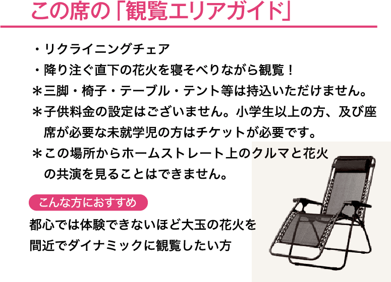 この席の「観覧エリアガイド」・最上級のアウトドア用リクライニングチェア・降り注ぐ直下の花火を寝そべりながら観覧！＊座席はリクライニングチェアとなります。＊三脚・椅子・テーブル・テント等は持込いただけません。＊子供料金の設定はございません。小学生以上の方、及び座席が必要な未就学児の方はチケットが必要です。こんな方におすすめ→都心では体験できないほど大玉の花火を間近でダイナミックに観覧したい方