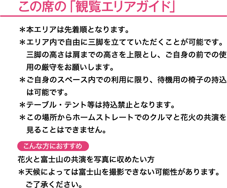 この席の「観覧エリアガイド」＊本エリアは先着順となります。＊エリア内で自由に三脚を立てていただくことが可能です。三脚の高さは肩までの高さを上限とし、ご自身の前での使用の厳守をお願いします。＊ご自身のスペース内での利用に限り、待機用の椅子の持込は可能です。＊テーブル・テント等は持込禁止となります。こんな方におすすめ→花火と富士山の共演を写真に収めたい方