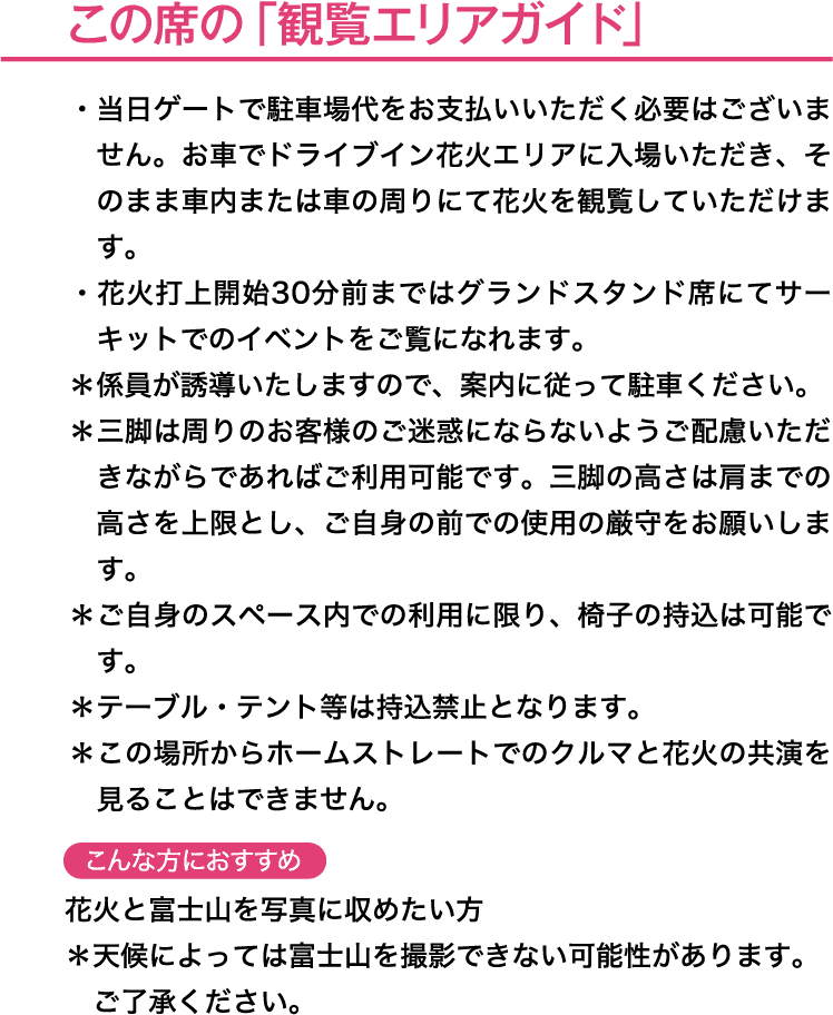 この席の「観覧エリアガイド」＊本エリアは先着順となります。＊エリア内で自由に三脚を立てていただくことが可能です。三脚の高さは肩までの高さを上限とし、ご自身の前での使用の厳守をお願いします。＊ご自身のスペース内での利用に限り、待機用の椅子の持込は可能です。＊テーブル・テント等は持込禁止となります。こんな方におすすめ→花火と富士山の共演を写真に収めたい方