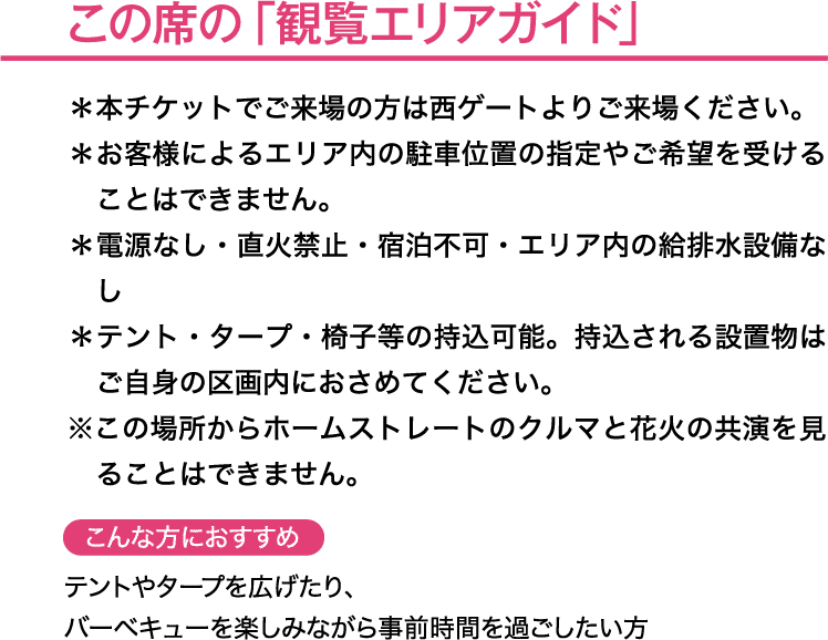 この席の「観覧エリアガイド」＊本チケットでご来場の方は西ゲートよりご来場ください。＊お客様によるエリア内の駐車位置の指定やご希望を受けることはできません。＊電源なし・直火禁止・宿泊不可・エリア内の給排水設備なし＊テント・タープ・椅子等の持込可能。持込される設置物はご自身の区画内におさめてください。こんな方におすすめ→テントやタープを広げたり、バーベキューを楽しみながら事前時間を過ごしたい方